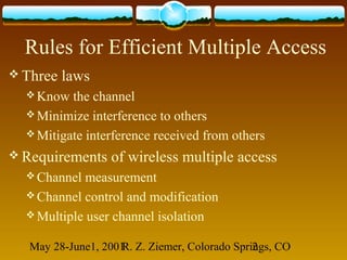 May 28-June1, 2001R. Z. Ziemer, Colorado Springs, CO2
Rules for Efficient Multiple Access
 Three laws
 Know the channel
 Minimize interference to others
 Mitigate interference received from others
 Requirements of wireless multiple access
 Channel measurement
 Channel control and modification
 Multiple user channel isolation
 