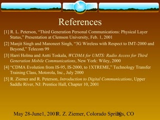 May 28-June1, 2001R. Z. Ziemer, Colorado Springs, CO20
References
[1] R. L. Peterson, “Third Generation Personal Communications: Physical Layer
Status,” Presentation at Clemson University, Feb. 1, 2001
[2] Manjit Singh and Manoneet Singh, “3G Wireless with Respect to IMT-2000 and
Beyond,” Telecom 99
[3] Harri Holma and Antti Toskala, WCDMA for UMTS: Radio Access for Third
Generation Mobile Communications, New York: Wiley, 2000
[4] “CDMA Evolution from IS-95, IS-2000, to 1XTREME,” Technology Transfer
Training Class, Motorola, Inc., July 2000
[5] R. Ziemer and R. Peterson, Introduction to Digital Communications, Upper
Saddle River, NJ: Prentice Hall, Chapter 10, 2001
 
