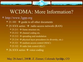 May 28-June1, 2001R. Z. Ziemer, Colorado Springs, CO21
WCDMA: More Information?
 http://www.3gpp.org
 21.101  guide to all other documents
 25.XXX series  radio access network (RAN)
 25.211  frame structure etc.
 25.212  channel coding etc.
 25.213  spreading and modulation
 25.214  physical layer procedures (tx diversity, etc.)
 25.321  medium access control (MAC)
 25.322  radio link control (RLC)
 26.XXX series  voice coding
 