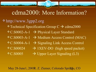 May 28-June1, 2001R. Z. Ziemer, Colorado Springs, CO23
cdma2000: More Information?
 http://www.3gpp2.org
 Technical Specification Group C  cdma2000
 C.S0002-A-1  Physical Layer Standard
 C.S0003-A-1  Medium Access Control (MAC)
 C.S0004-A-1  Signaling Link Access Control
 C.S00024  1XEV-DO (high speed packet)
 C.S0005  Upper Layer Signaling (L3)
 
