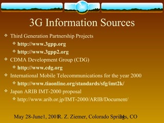 May 28-June1, 2001R. Z. Ziemer, Colorado Springs, CO24
3G Information Sources
 Third Generation Partnership Projects
 http://www.3gpp.org
 http://www.3gpp2.org
 CDMA Development Group (CDG)
 http://www.cdg.org
 International Mobile Telecommunications for the year 2000
 http://www.tiaonline.org/standards/sfg/imt2k/
 Japan ARIB IMT-2000 proposal
 http://www.arib.or.jp/IMT-2000/ARIB/Document/
 