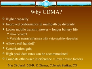 May 28-June1, 2001R. Z. Ziemer, Colorado Springs, CO3
Why CDMA?
 Higher capacity
 Improved performance in multipath by diversity
 Lower mobile transmit power = longer battery life
 Power control
 Variable transmission rate with voice activity detection
 Allows soft handoff
 Sectorization gain
 High peak data rates can be accommodated
 Combats other-user interference = lower reuse factors
 