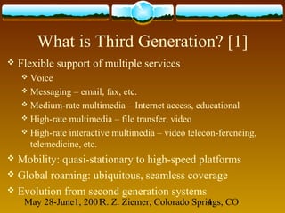 May 28-June1, 2001R. Z. Ziemer, Colorado Springs, CO4
What is Third Generation? [1]
 Flexible support of multiple services
 Voice
 Messaging – email, fax, etc.
 Medium-rate multimedia – Internet access, educational
 High-rate multimedia – file transfer, video
 High-rate interactive multimedia – video telecon-ferencing,
telemedicine, etc.
 Mobility: quasi-stationary to high-speed platforms
 Global roaming: ubiquitous, seamless coverage
 Evolution from second generation systems
 