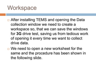 Workspace
 After installing TEMS and opening the Data
collection window we need to create a
workspace so, that we can save the windows
for 3G drive test, saving us from tedious work
of opening it every time we want to collect
drive data.
 We need to open a new worksheet for the
same and the procedure has been shown in
the following slide.
 