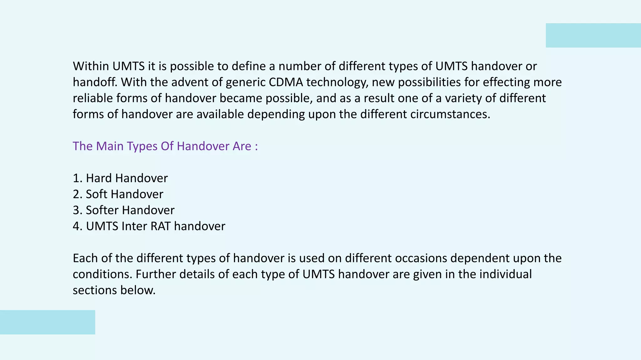 Within UMTS it is possible to define a number of different types of UMTS handover or
handoff. With the advent of generic CDMA technology, new possibilities for effecting more
reliable forms of handover became possible, and as a result one of a variety of different
forms of handover are available depending upon the different circumstances.
The Main Types Of Handover Are :
1. Hard Handover
2. Soft Handover
3. Softer Handover
4. UMTS Inter RAT handover
Each of the different types of handover is used on different occasions dependent upon the
conditions. Further details of each type of UMTS handover are given in the individual
sections below.
 