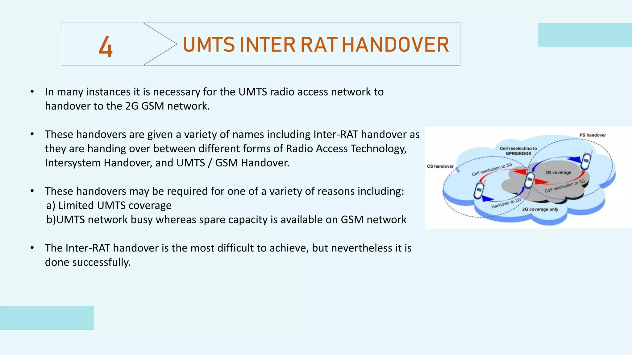 UMTS INTER RAT HANDOVER
• In many instances it is necessary for the UMTS radio access network to
handover to the 2G GSM network.
• These handovers are given a variety of names including Inter-RAT handover as
they are handing over between different forms of Radio Access Technology,
Intersystem Handover, and UMTS / GSM Handover.
• These handovers may be required for one of a variety of reasons including:
a) Limited UMTS coverage
b)UMTS network busy whereas spare capacity is available on GSM network
• The Inter-RAT handover is the most difficult to achieve, but nevertheless it is
done successfully.
4
 