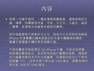 內容 和第一代幾乎相同，一樣由鴻海負責組裝，鴻海家族的正崴、鴻準、欣興都有供貨，可成、大立光、玉晶光、晶技、勝華、友達等台系廠商也都是供應商。 其中瑞銀證券尤其看好大立光，因為大立光同時成為新版 iPhone 宏達電鑽石機和諾基亞的主要手機鏡頭供應商，業績可望隨著手機旺季而逐漸升溫。 不過消費者何時能買到 3G iPhone 手機，可能成為問題，財經雜誌霸榮指出，受到英飛凌晶片難產的拖累，鴻海等代工廠最快要到本月中才能量產，而蘋果內部也已下修內部銷量 17% ，從原本第三季出貨 1200 萬支，調整為第四季出貨 1000 到 1050 萬支。  