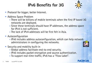 IPv6 Benefits for 3G
    • Protocol for bigger, better Internet.
    • Address Space Problem
       • There will be billions of mobile terminals when the first IP based 3G
         networks are deployed.
       • Since these terminals should have IP addresses, the address space
         for IPv4 is not sufficient.
       • The lack of IPv4 addresses will be first felt in Asia.

    • Autoconfiguration
       • IPv6 includes address autoconfiguration, which can help network
         administrators in configuring the networks.
    • Security and mobility built-in
       • Global address facilitate end-to-end security.
       • IPv6 includes packet encryption and source authentication.
       • To support real-time traffic, IPv6 has a "Flow Label".

5   © NOKIA   3g-ipv6.PPT/17-03-2000
 