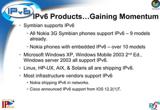 IPv6 Products…Gaining Momentum
• Symbian supports IPv6
   • All Nokia 3G Symbian phones support IPv6 – 9 models
     already.
   • Nokia phones with embedded IPv6 – over 10 models
• Microsoft Windows XP, Windows Mobile 2003 2nd Ed.,
  Windows server 2003 all support IPv6.
• Linux, HP-UX, AIX, & Solaris all are shipping IPv6.
• Most infrastructure vendors support IPv6
   • Nokia shipping IPv6 in networks.
   • Cisco announced IPv6 support from IOS 12.2(1)T.
 
