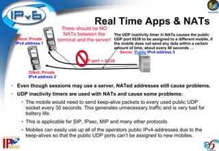 Real Time Apps & NATs
                           There should be NO
                            NATs between the        The UDP inactivity timer in NATs causes the public
 Client, Private         terminal and the server!   UDP port 6538 to be assigned to a different mobile, if
 IPv4 address 1                                     the mobile does not send any data within a certain
                                                    amount of time, about every 40 seconds …
                                                       Server, Public IPv4 address 3

                                    UDP port = 6538

       Client, Private
       IPv4 address 2

• Even though sessions may use a server, NATed addresses still cause problems.
• UDP inactivity timers are used with NATs and cause some problems:
    • The mobile would need to send keep-alive packets to every used public UDP
      socket every 30 seconds. This generates unnecessary traffic and is very bad for
      battery life.
    • This is applicable for SIP, IPsec, MIP and many other protocols
    • Mobiles can easily use up all of the operators public IPv4-addresses due to the
      keep-alives so that the public UDP ports can’t be assigned to new mobiles.
 