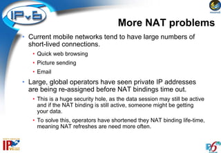 More NAT problems
• Current mobile networks tend to have large numbers of
  short-lived connections.
   • Quick web browsing
   • Picture sending
   • Email
• Large, global operators have seen private IP addresses
  are being re-assigned before NAT bindings time out.
   • This is a huge security hole, as the data session may still be active
     and if the NAT binding is still active, someone might be getting
     your data.
   • To solve this, operators have shortened they NAT binding life-time,
     meaning NAT refreshes are need more often.
 