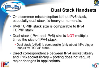 Dual Stack Handsets
• One common misconception is that IPv6 stack,
  especially dual stack, is heavy on terminals.
• IPv6 TCP/IP stack size is comparable to IPv4
  TCP/IP stack.
• Dual stack (IPv4 and IPv6) size is NOT multiple
  times the size of IPV4 stack.
  • Dual stack (v4/v6) is comparable (only about 15% bigger
    than) IPv4 TCP/IP stack.
• Direct correspondence between IPv4 socket library
  and IPv6 socket library – porting does not require
  major changes in applications.
 