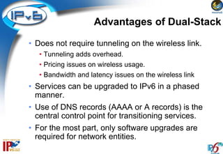 Advantages of Dual-Stack

• Does not require tunneling on the wireless link.
   • Tunneling adds overhead.
   • Pricing issues on wireless usage.
   • Bandwidth and latency issues on the wireless link
• Services can be upgraded to IPv6 in a phased
  manner.
• Use of DNS records (AAAA or A records) is the
  central control point for transitioning services.
• For the most part, only software upgrades are
  required for network entities.
 