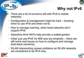 Why not IPv6
• There are a lot of concerns still with IPv6 in mobile
  networks.
• Configuration & management might be hard – knowing
  when to use IPv6 and when not to.
• How to manage roaming, when local networks don’t
  support IPv6.
• Operators think NATs help provide a walled-garden.
• Initial ‘just use IPv6’ for IMS was too simplistic – there are
  still some real issues on how to configure and manage
  dual-stack scenarios.
• WLAN interworking causes problems as WLAN networks
  are considered to be IPv4 only.
 