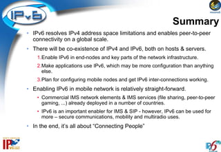 Summary
• IPv6 resolves IPv4 address space limitations and enables peer-to-peer
  connectivity on a global scale.
• There will be co-existence of IPv4 and IPv6, both on hosts & servers.
    1.Enable IPv6 in end-nodes and key parts of the network infrastructure.
    2.Make applications use IPv6, which may be more configuration than anything
      else.
    3.Plan for configuring mobile nodes and get IPv6 inter-connections working.
• Enabling IPv6 in mobile network is relatively straight-forward.
    • Commercial IMS network elements & IMS services (file sharing, peer-to-peer
      gaming, ...) already deployed in a number of countries.
    • IPv6 is an important enabler for IMS & SIP - however, IPv6 can be used for
      more – secure communications, mobility and multiradio uses.
• In the end, it’s all about “Connecting People”
 