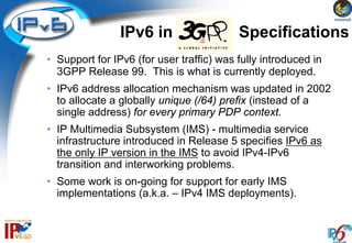 IPv6 in 3GPP              Specifications
• Support for IPv6 (for user traffic) was fully introduced in
  3GPP Release 99. This is what is currently deployed.
• IPv6 address allocation mechanism was updated in 2002
  to allocate a globally unique (/64) prefix (instead of a
  single address) for every primary PDP context.
• IP Multimedia Subsystem (IMS) - multimedia service
  infrastructure introduced in Release 5 specifies IPv6 as
  the only IP version in the IMS to avoid IPv4-IPv6
  transition and interworking problems.
• Some work is on-going for support for early IMS
  implementations (a.k.a. – IPv4 IMS deployments).
 