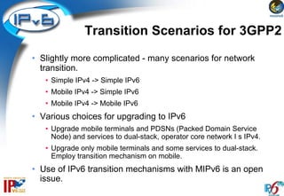 Transition Scenarios for 3GPP2
• Slightly more complicated - many scenarios for network
  transition.
   • Simple IPv4 -> Simple IPv6
   • Mobile IPv4 -> Simple IPv6
   • Mobile IPv4 -> Mobile IPv6
• Various choices for upgrading to IPv6
   • Upgrade mobile terminals and PDSNs (Packed Domain Service
     Node) and services to dual-stack, operator core network I s IPv4.
   • Upgrade only mobile terminals and some services to dual-stack.
     Employ transition mechanism on mobile.
• Use of IPv6 transition mechanisms with MIPv6 is an open
  issue.
 