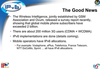 The Good News
• The Wireless Intelligence, jointly established by GSM
  Association and Ovum, released a survey report recently,
  showing that global mobile phone subscribers have
  exceeded 2 billion.
• There are about 200 million 3G users (CDMA + WCDMA).
• IPv6 implementations are done (details coming).
• Mobile operators have IPv6 allocations.
   • For example: Vodaphone, ePlus, Telefonica, France Telecom,
     NTT DoCoMo, Sprint … all have IPv6 allocations.
 