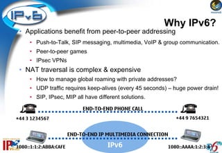 Why IPv6?
 • Applications benefit from peer-to-peer addressing
     • Push-to-Talk, SIP messaging, multimedia, VoIP & group communication.
     • Peer-to-peer games
     • IPsec VPNs
 • NAT traversal is complex & expensive
     • How to manage global roaming with private addresses?
     • UDP traffic requires keep-alives (every 45 seconds) – huge power drain!
     • SIP, IPsec, MIP all have different solutions.

                             END-TO-END PHONE CALL
+44 3 1234567                                                 +44 9 7654321


                        END-TO-END IP MULTIMEDIA CONNECTION

1080::1:1:2:ABBA:CAFE                 IPv6                1080::AAAA:1:2:3:4
 