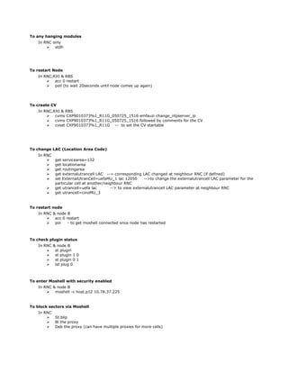 To any hanging modules
In RNC only
 stdh
To restart Node
In RNC,RXI & RBS
 acc 0 restart
 poll (to wait 20seconds until node comes up again)
To create CV
In RNC,RXI & RBS
 cvms CXP9010373%1_R11G_050725_1516 emfauzi change_ntpserver_ip
 cvms CXP9010373%1_R11G_050725_1516 followed by comments for the CV
 cvset CXP9010373%1_R11G -- to set the CV startable
To change LAC (Location Area Code)
In RNC
 get servicearea=132
 get locationarea
 get routingarea
 get externalutrancell LAC --> corresponding LAC changed at neighbour RNC (if defined)
 set ExternalUtranCell=uefaMU_1 lac 12050 -->to change the externalutrancell LAC parameter for the
particular cell at another/neighbour RNC
 get utrancell=uefa lac --> to view externalutrancell LAC parameter at neighbour RNC
 get utrancell=cinoMU_3
To restart node
In RNC & node B
 acc 0 restart
 pol - to get moshell connected once node has restarted
To check plugin status
In RNC & node B
 st plugin
 st plugin 1 0
 st plugin 0 1
 lst plug 0
To enter Moshell with security enabled
In RNC & node B
 moshell -c host.p12 10.78.37.225
To block sectors via Moshell
In RNC
 St blip
 Bl the proxy
 Deb the proxy (can have multiple proxies for more cells)
 