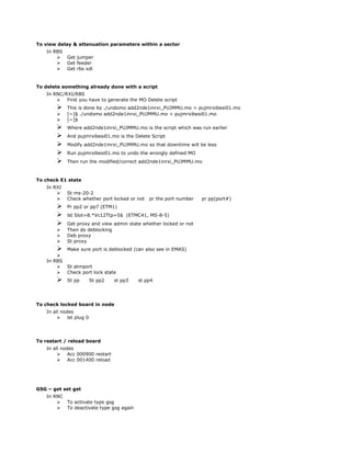 To view delay & attenuation parameters within a sector
In RBS
 Get jumper
 Get feeder
 Get rbs xdl
To delete something already done with a script
In RNC/RXI/RBS
 First you have to generate the MO Delete script
 This is done by ./undomo add2nde1inrxi_PUJMMU.mo > pujmrxibesi01.mo
 [~]$ ./undomo add2nde1inrxi_PUJMMU.mo > pujmrxibesi01.mo
 [~]$
 Where add2nde1inrxi_PUJMMU.mo is the script which was run earlier
 And pujmrxibesi01.mo is the Delete Script
 Modify add2nde1inrxi_PUJMMU.mo so that downtime will be less
 Run pujmrxibesi01.mo to undo the wrongly defined MO
 Then run the modified/correct add2nde1inrxi_PUJMMU.mo
To check E1 state
In RXI
 St ms-20-2
 Check whether port locked or not pr the port number pr pp(port#)
 Pr pp2 or pp7 (ETM1)
 lst Slot=8.*Vc12Ttp=5$ (ETMC41, MS-8-5)
 Get proxy and view admin state whether locked or not
 Then do deblocking
 Deb proxy
 St proxy
 Make sure port is deblocked (can also see in EMAS)

In RBS
 St atmport
 Check port lock state
 St pp St pp2 st pp3 st pp4
To check locked board in node
In all nodes
 lst plug 0
To restart / reload board
In all nodes
 Acc 000900 restart
 Acc 001400 reload
GSG – get set get
In RNC
 To activate type gsg
 To deactivate type gsg again
 