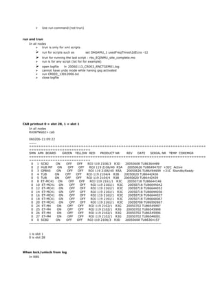  Use run command (not trun)
run and trun
In all nodes
 trun is only for xml scripts
 run for scripts such as set DAGAMU_1 usedFreqThresh2dEcno -12
 trun for running the last script : rbs_EQINMU_site_complete.mo
 run is for any script (txt for for example)
 open logfile l+ 20060113_CR003_RNCTGEM01.log
 cannot have undo mode while having gsg activated
 run CR003_13012006.txt
 close logfile
CAB printout 0 = slot 28, 1 = slot 1
In all nodes
RXIKPNG02> cab
060206-11:09:22
.......
===========================================================================
==========================
SMN APN BOARD GREEN YELLOW RED PRODUCT NR REV DATE SERIAL NR TEMP COREMGR
===========================================================================
==========================
0 1 SCB2 ON OFF OFF ROJ 119 2108/3 R3D 20050608 TU86364489
0 2 HUB MP ON OFF OFF ROJ 119 2106/40 R5A 20050626 TU86494707 +32C Active
0 3 GPB40 ON OFF OFF ROJ 119 2106/40 R5A 20050626 TU86494699 +31C StandbyReady
0 4 TUB ON OFF OFF ROJ 119 2104/4 R3B 20050620 TU86442436
0 5 TUB ON OFF OFF ROJ 119 2104/4 R3B 20050620 TU86442439
0 8 ET-MC41 ON OFF OFF ROJ 119 2161/1 R3C 20050718 TU86644146
0 10 ET-MC41 ON OFF OFF ROJ 119 2161/1 R3C 20050718 TU86644042
0 12 ET-MC41 ON OFF OFF ROJ 119 2161/1 R3C 20050718 TU86644052
0 14 ET-MC41 ON OFF OFF ROJ 119 2161/1 R3C 20050718 TU86644056
0 16 ET-MC41 ON OFF OFF ROJ 119 2161/1 R3C 20050718 TU86644037
0 18 ET-MC41 ON OFF OFF ROJ 119 2161/1 R3C 20050718 TU86644067
0 20 ET-MC41 ON OFF OFF ROJ 119 2161/1 R3C 20050708 TU86592867
0 24 ET-M4 ON OFF OFF ROJ 119 2102/1 R3G 20050702 TU86545997
0 25 ET-M4 ON OFF OFF ROJ 119 2102/1 R3G 20050702 TU86545998
0 26 ET-M4 ON OFF OFF ROJ 119 2102/1 R3G 20050702 TU86545996
0 27 ET-M4 ON OFF OFF ROJ 119 2102/1 R3G 20050702 TU86546001
0 0 SCB2 ON OFF OFF ROJ 119 2108/3 R3D 20050608 TU86364157
-----------------------------------------------------------------------------------------------------
1 is slot 1
0 is slot 28
When lock/unlock from log
In RBS
 