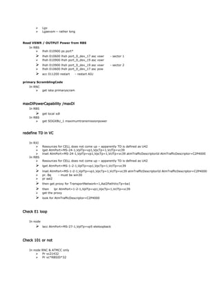  Lgv
 Lgaevsm – rather long
Read VSWR / OUTPUT Power from RBS
In RBS
 lhsh 010900 ps port*
 lhsh 010600 lhsh port_0_dev_17 asc vswr - sector 1
 lhsh 010900 lhsh port_0_dev_19 asc vswr
 lhsh 010900 lhsh port_0_dev_19 asc vswr - sector 2
 lhsh 010600 lhsh port_0_dev_17 asc pow
 acc 011200 restart - restart AIU
primary ScramblingCode
In RNC
 get iska primaryscram
maxDlPowerCapability /maxDl
In RBS
 get local xdl
In RBS
 get SOGXBU_1 maximumtransmissionpower
redefine TD in VC
In RXI
 Resources for CELL does not come up – apparently TD is defined as U42
 lget AtmPort=MS-24-1,VplTp=vp1,VpcTp=1,VclTp=vc39
 lrset AtmPort=MS-24-1,VplTp=vp1,VpcTp=1,VclTp=vc39 atmTrafficDescriptorId AtmTrafficDescriptor=C2P4000
In RBS
 Resources for CELL does not come up – apparently TD is defined as U42
 lget AtmPort=MS-1-2-1,VplTp=vp1,VpcTp=1,VclTp=vc39
 lrset AtmPort=MS-1-2-1,VplTp=vp1,VpcTp=1,VclTp=vc39 atmTrafficDescriptorId AtmTrafficDescriptor=C2P4000
 pr. Bq - must be win30
 pr aal2
 then get proxy for TransportNetwork=1,Aal2PathVccTp=ba1
 then lpr AtmPort=1-2-1,VplTp=vp1,VpcTp=1,VclTp=vc39
 get the proxy
 look for AtmTrafficDescriptor=C2P4000
Check E1 loop
In node
 lacc AtmPort=MS-27-1,VplTp=vp5 eteloopback
Check 101 or not
In node RNC & ATMCC only
 Pr vc21432
 Pr vc*RBSID*32
 