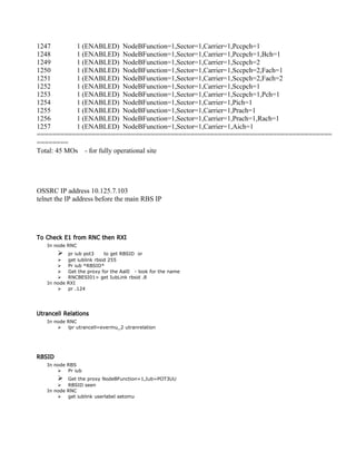 1247 1 (ENABLED) NodeBFunction=1,Sector=1,Carrier=1,Pccpch=1
1248 1 (ENABLED) NodeBFunction=1,Sector=1,Carrier=1,Pccpch=1,Bch=1
1249 1 (ENABLED) NodeBFunction=1,Sector=1,Carrier=1,Sccpch=2
1250 1 (ENABLED) NodeBFunction=1,Sector=1,Carrier=1,Sccpch=2,Fach=1
1251 1 (ENABLED) NodeBFunction=1,Sector=1,Carrier=1,Sccpch=2,Fach=2
1252 1 (ENABLED) NodeBFunction=1,Sector=1,Carrier=1,Sccpch=1
1253 1 (ENABLED) NodeBFunction=1,Sector=1,Carrier=1,Sccpch=1,Pch=1
1254 1 (ENABLED) NodeBFunction=1,Sector=1,Carrier=1,Pich=1
1255 1 (ENABLED) NodeBFunction=1,Sector=1,Carrier=1,Prach=1
1256 1 (ENABLED) NodeBFunction=1,Sector=1,Carrier=1,Prach=1,Rach=1
1257 1 (ENABLED) NodeBFunction=1,Sector=1,Carrier=1,Aich=1
===========================================================================
========
Total: 45 MOs - for fully operational site
OSSRC IP address 10.125.7.103
telnet the IP address before the main RBS IP
To Check E1 from RNC then RXI
In node RNC
 pr iub pot3 to get RBSID or
 get iublink rbsid 255
 Pr iub *RBSID*
 Get the proxy for the Aal0 - look for the name
 RNCBESI01> get IubLink rbsid .8
In node RXI
 pr .124
Utrancell Relations
In node RNC
 lpr utrancell=evermu_2 utranrelation
RBSID
In node RBS
 Pr iub
 Get the proxy NodeBFunction=1,Iub=POT3UU
 RBSID seen
In node RNC
 get iublink userlabel setomu
 