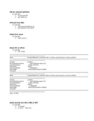 IUB for utrancell definition
In node RNC
 st utrancell=MC
 get 10545 iub
ATM port from RNC
In node RNC
 Must know the RBS ID 1st
 get aal2pathvcctp=b0016
Check Error count
In node RXI
 Pget <proxy>
Check VP1 or VP101
In node RNC
 Get .vc209
==============================================================================
===================================
5576 TransportNetwork=1,AtmPort=MS-7-1,VplTp=vp101,VpcTp=1,VclTp=vc20932
==============================================================================
===================================
VclTpId vc20932
atmTrafficDescriptorId AtmTrafficDescriptor=U4
availabilityStatus 0 (NO_STATUS)
externalVci 20932
operationalState 1 (ENABLED)
reservedBy AtmCrossConnection=b209ib
userLabel
==============================================================================
===================================
5848 TransportNetwork=1,AtmPort=MS-6-1,VplTp=vp101,VpcTp=1,VclTp=vc20932
==============================================================================
===================================
VclTpId vc20932
atmTrafficDescriptorId AtmTrafficDescriptor=U4
availabilityStatus 0 (NO_STATUS)
externalVci 20932
operationalState 1 (ENABLED)
reservedBy AtmCrossConnection=b209ia
userLabel
==============================================================================
===================================
Total: 10 MOs
Check security turn ON in RBS or NOT
In node RBS
 Lt manage
 Lt mana (also can)
 