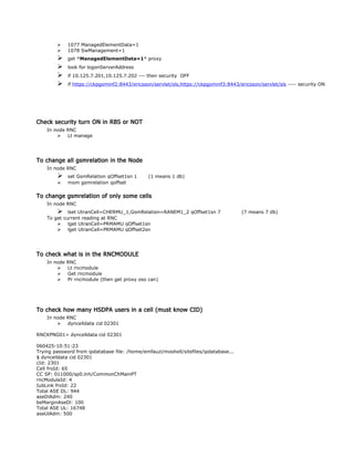  1077 ManagedElementData=1
 1078 SwManagement=1
 get *ManagedElementData=1* proxy
 look for logonServerAddress
 if 10.125.7.201,10.125.7.202 --- then security OFF
 if https://ckpgominf2:8443/ericsson/servlet/sls,https://ckpgominf3:8443/ericsson/servlet/sls ---- security ON
Check security turn ON in RBS or NOT
In node RNC
 Lt manage
To change all gsmrelation in the Node
In node RNC
 set GsmRelation qOffset1sn 1 (1 means 1 db)
 mom gsmrelation qoffset
To change gsmrelation of only some cells
In node RNC
 lset UtranCell=CHERMU_1,GsmRelation=RANEM1_2 qOffset1sn 7 (7 means 7 db)
To get current reading at RNC
 lget UtranCell=PRMAMU qOffset1sn
 lget UtranCell=PRMAMU qOffset2sn
To check what is in the RNCMODULE
In node RNC
 Lt rncmodule
 Get rncmodule
 Pr rncmodule (then get proxy oso can)
To check how many HSDPA users in a cell (must know CID)
In node RNC
 dyncelldata cid 02301
RNCKPNG01> dyncelldata cid 02301
060425-10:51:23
Trying password from ipdatabase file: /home/emfauzi/moshell/sitefiles/ipdatabase...
$ dyncelldata cid 02301
cId: 2301
Cell froId: 65
CC SP: 011000/sp0.lnh/CommonChMainPT
rncModuleId: 4
IubLink froId: 22
Total ASE DL: 944
aseDlAdm: 240
beMarginAseDl: 100
Total ASE UL: 16748
aseUlAdm: 500
 