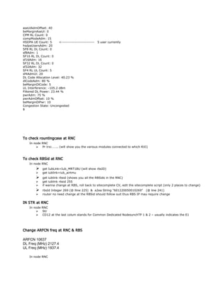 aseUlAdmOffset: 40
beMarginAseUl: 0
CPM RL Count: 0
compModeAdm: 15
HSDPA UE Count: 5 <------------------------- 5 user currently
hsdpaUsersAdm: 20
SF8 RL DL Count: 0
sf8Adm: 1
SF16 RL DL Count: 0
sf16Adm: 16
SF32 RL DL Count: 0
sf32Adm: 32
SF4 RL UL Count: 5
sf4AdmUl: 20
DL Code Allocation Level: 40.23 %
dlCodeAdm: 80 %
beMarginDlCode: 5
UL Interference: -105.2 dBm
Filtered DL Power: 23.44 %
pwrAdm: 75 %
pwrAdmOffset: 10 %
beMarginDlPwr: 10
Congestion State: Uncongested
$
To check rountingcase at RNC
In node RNC
 Pr trxi…….. (will show you the various modules connected to which RXI)
To check RBSid at RNC
In node RNC
 get IubLink=Iub_MRT1BU (will show rbsID)
 get iublink=iub_airtmu
 get iublink rbsid (shows you all the RBSids in the RNC)
 get iublink rbsid 255
 if wanna change at RBS, roll back to sitecomplete CV, edit the sitecomplete script (only 2 places to change)
 rbsId Integer 269 (@ lline 225) & a2ea String "601220050010269" (@ line 241)
 router no need change at the RBSid should follow suit thus RBS IP may require change
IN STR at RNC
In node RNC
 Str
 CD12 at the last colum stands for Common Dedicated NodesynchTP 1 & 2 – usually indicates the E1
Change ARFCN freq at RNC & RBS
ARFCN 10637
DL Freq (MHz) 2127.4
UL Freq (MHz) 1937.4
In node RNC
 