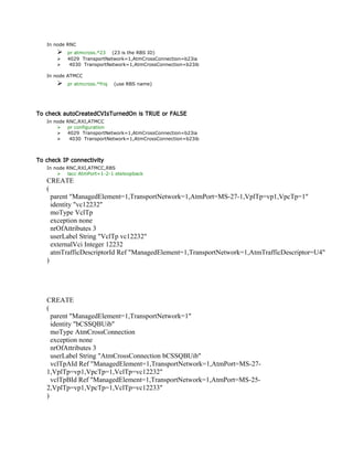In node RNC
 pr atmcross.*23 (23 is the RBS ID)
 4029 TransportNetwork=1,AtmCrossConnection=b23ia
 4030 TransportNetwork=1,AtmCrossConnection=b23ib
In node ATMCC
 pr atmcross.*friq (use RBS name)
To check autoCreatedCVIsTurnedOn is TRUE or FALSE
In node RNC,RXI,ATMCC
 pr configuration
 4029 TransportNetwork=1,AtmCrossConnection=b23ia
 4030 TransportNetwork=1,AtmCrossConnection=b23ib
To check IP connectivity
In node RNC,RXI,ATMCC,RBS
 lacc AtmPort=1-2-1 eteloopback
CREATE
(
parent "ManagedElement=1,TransportNetwork=1,AtmPort=MS-27-1,VplTp=vp1,VpcTp=1"
identity "vc12232"
moType VclTp
exception none
nrOfAttributes 3
userLabel String "VclTp vc12232"
externalVci Integer 12232
atmTrafficDescriptorId Ref "ManagedElement=1,TransportNetwork=1,AtmTrafficDescriptor=U4"
)
CREATE
(
parent "ManagedElement=1,TransportNetwork=1"
identity "bCSSQBUib"
moType AtmCrossConnection
exception none
nrOfAttributes 3
userLabel String "AtmCrossConnection bCSSQBUib"
vclTpAId Ref "ManagedElement=1,TransportNetwork=1,AtmPort=MS-27-
1,VplTp=vp1,VpcTp=1,VclTp=vc12232"
vclTpBId Ref "ManagedElement=1,TransportNetwork=1,AtmPort=MS-25-
2,VplTp=vp1,VpcTp=1,VclTp=vc12233"
)
 