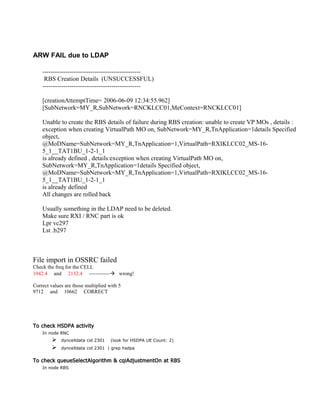 ARW FAIL due to LDAP
-----------------------------------------------
RBS Creation Details (UNSUCCESSFUL)
-----------------------------------------------
[creationAttemptTime= 2006-06-09 12:34:55.962]
[SubNetwork=MY_R,SubNetwork=RNCKLCC01,MeContext=RNCKLCC01]
Unable to create the RBS details of failure during RBS creation: unable to create VP MOs , details :
exception when creating VirtualPath MO on, SubNetwork=MY_R,TnApplication=1details Specified
object,
@MoDName=SubNetwork=MY_R,TnApplication=1,VirtualPath=RXIKLCC02_MS-16-
5_1__TAT1BU_1-2-1_1
is already defined , details:exception when creating VirtualPath MO on,
SubNetwork=MY_R,TnApplication=1details Specified object,
@MoDName=SubNetwork=MY_R,TnApplication=1,VirtualPath=RXIKLCC02_MS-16-
5_1__TAT1BU_1-2-1_1
is already defined
All changes are rolled back
Usually something in the LDAP need to be deleted.
Make sure RXI / RNC part is ok
Lpr vc297
Lst .b297
File import in OSSRC failed
Check the freq for the CELL
1942.4 and 2132.4 ------------ wrong!
Correct values are those multiplied with 5
9712 and 10662 CORRECT
To check HSDPA activity
In node RNC
 dyncelldata cid 2301 (look for HSDPA UE Count: 2)
 dyncelldata cid 2301 | grep hsdpa
To check queueSelectAlgorithm & cqiAdjustmentOn at RBS
In node RBS
 