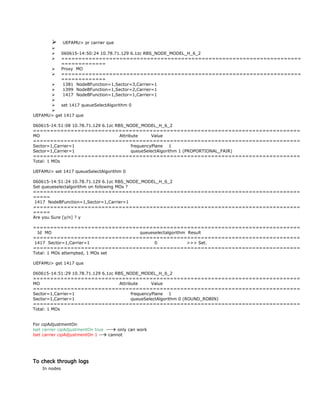  UEFAMU> pr carrier que

 060615-14:50:24 10.78.71.129 6.1zc RBS_NODE_MODEL_H_6_2
 ======================================================================
=============
 Proxy MO
 ======================================================================
=============
 1381 NodeBFunction=1,Sector=3,Carrier=1
 1399 NodeBFunction=1,Sector=2,Carrier=1
 1417 NodeBFunction=1,Sector=1,Carrier=1

 set 1417 queueSelectAlgorithm 0

UEFAMU> get 1417 que
060615-14:51:08 10.78.71.129 6.1zc RBS_NODE_MODEL_H_6_2
==============================================================================
MO Attribute Value
==============================================================================
Sector=1,Carrier=1 frequencyPlane 1
Sector=1,Carrier=1 queueSelectAlgorithm 1 (PROPORTIONAL_FAIR)
==============================================================================
Total: 1 MOs
UEFAMU> set 1417 queueSelectAlgorithm 0
060615-14:51:24 10.78.71.129 6.1zc RBS_NODE_MODEL_H_6_2
Set queueselectalgorithm on following MOs ?
==============================================================================
=====
1417 NodeBFunction=1,Sector=1,Carrier=1
==============================================================================
=====
Are you Sure [y/n] ? y
==============================================================================
Id MO queueselectalgorithm Result
==============================================================================
1417 Sector=1,Carrier=1 0 >>> Set.
==============================================================================
Total: 1 MOs attempted, 1 MOs set
UEFAMU> get 1417 que
060615-14:51:29 10.78.71.129 6.1zc RBS_NODE_MODEL_H_6_2
==============================================================================
MO Attribute Value
==============================================================================
Sector=1,Carrier=1 frequencyPlane 1
Sector=1,Carrier=1 queueSelectAlgorithm 0 (ROUND_ROBIN)
==============================================================================
Total: 1 MOs
For cqiAdjustmentOn
lset carrier cqiAdjustmentOn true --- only can work
lset carrier cqiAdjustmentOn 1 -- cannot
To check through logs
In nodes
 