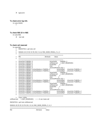  lgaevsmir
To check error log info
In node OSSRC

To check RBS ID in RBS
In node RBS
 Get IUB
To check cell reserved
In node RNC
 RNCSHTI01> get tubo cell

 060626-18:15:50 10.78.192.1 6.1zc RNC_NODE_MODEL_F_4_3
 ======================================================================
===========================================
 MO Attribute Value
 ======================================================================
===========================================
 UtranCell=TUBOMU_3 UtranCellId TUBOMU_3
 UtranCell=TUBOMU_3 cellReserved 1 (NOT_RESERVED)
 UtranCell=TUBOMU_3 localCellId 3
 UtranCell=TUBOMU_3 tCell 3
 UtranCell=TUBOMU_3 utranCellPosition i[0] =
 UtranCell=TUBOMU_3,UtranRelation=TUBOMU_2 utranCellRef UtranCell=TUBOMU_2
 UtranCell=TUBOMU_3,UtranRelation=TUBOMU_1 utranCellRef UtranCell=TUBOMU_1
 UtranCell=TUBOMU_2 UtranCellId TUBOMU_2
 UtranCell=TUBOMU_2 cellReserved 1 (NOT_RESERVED)
 UtranCell=TUBOMU_2 localCellId 2
 UtranCell=TUBOMU_2 tCell 2
 UtranCell=TUBOMU_2 utranCellPosition i[0] =
 UtranCell=TUBOMU_2,UtranRelation=TUBOMU_3 utranCellRef UtranCell=TUBOMU_3
 UtranCell=TUBOMU_2,UtranRelation=TUBOMU_1 utranCellRef UtranCell=TUBOMU_1
 UtranCell=TUBOMU_1 UtranCellId TUBOMU_1
 UtranCell=TUBOMU_1 cellReserved 1 (NOT_RESERVED)
 UtranCell=TUBOMU_1 localCellId 1
 UtranCell=TUBOMU_1 tCell 1
 UtranCell=TUBOMU_1 utranCellPosition i[0] =
 UtranCell=TUBOMU_1,UtranRelation=TUBOMU_3 utranCellRef UtranCell=TUBOMU_3
 UtranCell=TUBOMU_1,UtranRelation=TUBOMU_2 utranCellRef UtranCell=TUBOMU_2
 ======================================================================
===========================================
 Total: 9 MOs
cellReserved 1 (NOT_RESERVED) ------ can make call
RNCSHTI01> get tubo cellReserved
060626-18:25:55 10.78.192.1 6.1zc RNC_NODE_MODEL_F_4_3
==============================================================================
===================================
MO Attribute Value
 