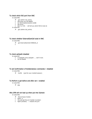 To check which RXI port from RNC
In node RNC
 get iublink=iub_airtmu
 Will show you the RBSID
 lpr AtmCrossConnection=b208
 get proxy
 see 1 or 101 - will tell you which RXI to look at
In node RXI
 get iublink=iub_airtmu
To check whether ExternalGsmCell exist in RNC
In node RNC
 get ExternalGsmCell=RNB1B1_0

To check aal2path disabled
In node RXI
 Lt aal2path (only aal2path …… don’t lt all)
 Lst all disable
To set Confirmation of bl/deb/set/acc commands = disabled
In node RNC
 Confbl (just for your moshell session)
To Perform a get before and after set = enabled
In node RNC
 gsg
Why GPB will not load up when put into Subrack
In node RNC
 Stop all java module
 Pglist –e
 You will get the jvm handler (number)
 Pgkill [handler] -- restarts the jvm
 