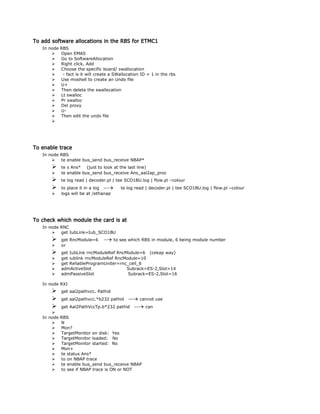 To add software allocations in the RBS for ETMC1
In node RBS
 Open EMAS
 Go to SoftwareAllocation
 Right click, Add
 Choose the specific board/ swallocation
 - fact is it will create a SWallocation ID = 1 in the rbs
 Use moshell to create an Undo file
 U+
 Then delete the swallocation
 Lt swalloc
 Pr swalloc
 Del proxy
 U-
 Then edit the undo file

To enable trace
In node RBS
 te enable bus_send bus_receive NBAP*
 te s Ans* (just to look at the last line)
 te enable bus_send bus_receive Ans_aal2ap_proc
 te log read | decoder.pl | tee SCO1BU.log | flow.pl –colour
 to place it in a log --- te log read | decoder.pl | tee SCO1BU.log | flow.pl –colour
 logs will be at /ethanap
To check which module the card is at
In node RNC
 get IubLink=Iub_SCO1BU
 get RncModule=6 -- to see which RBS in module, 6 being module number
 or
 get IubLink rncModuleRef RncModule=6 (cekap way)
 get iublink rncModuleRef RncModule=10
 get ReliableProgramUniter=rnc_cell_6
 admActiveSlot Subrack=ES-2,Slot=14
 admPassiveSlot Subrack=ES-2,Slot=16
In node RXI
 get aal2pathvcc. Pathid
 get aal2pathvcc.*b232 pathid --- cannot use
 get Aal2PathVccTp.b*232 pathid --- can

In node RBS
 N
 Mon?
 TargetMonitor on disk: Yes
 TargetMonitor loaded: No
 TargetMonitor started: No
 Mon+
 te status Ans*
 to on NBAP trace
 te enable bus_send bus_receive NBAP
 to see if NBAP trace is ON or NOT
 