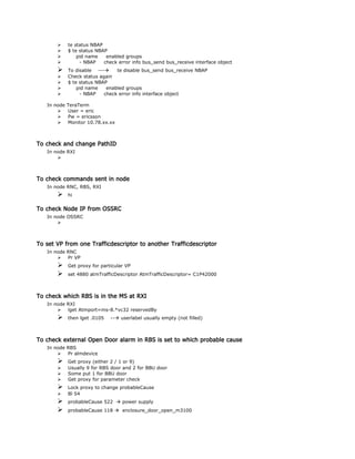 te status NBAP
 $ te status NBAP
 pid name enabled groups
 - NBAP check error info bus_send bus_receive interface object
 To disable --- te disable bus_send bus_receive NBAP
 Check status again
 $ te status NBAP
 pid name enabled groups
 - NBAP check error info interface object
In node TeraTerm
 User = eric
 Pw = ericsson
 Monitor 10.78.xx.xx
To check and change PathID
In node RXI

To check commands sent in node
In node RNC, RBS, RXI
 hi
To check Node IP from OSSRC
In node OSSRC

To set VP from one Trafficdescriptor to another Trafficdescriptor
In node RNC
 Pr VP
 Get proxy for particular VP
 set 4880 atmTrafficDescriptor AtmTrafficDescriptor= C1P42000
To check which RBS is in the MS at RXI
In node RXI
 lget Atmport=ms-8.*vc32 reservedBy
 then lget .0105 -- userlabel usually empty (not filled)
To check external Open Door alarm in RBS is set to which probable cause
In node RBS
 Pr almdevice
 Get proxy (either 2 / 1 or 9)
 Usually 9 for RBS door and 2 for BBU door
 Some put 1 for BBU door
 Get proxy for parameter check
 Lock proxy to change probableCause
 Bl 54
 probableCause 522  power supply
 probableCause 118  enclosure_door_open_m3100
 