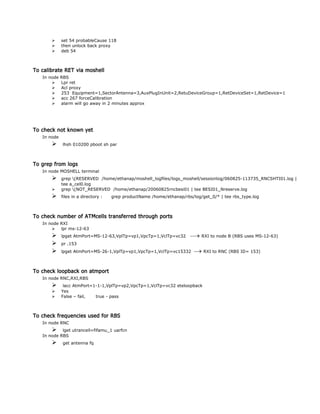  set 54 probableCause 118
 then unlock back proxy
 deb 54
To calibrate RET via moshell
In node RBS
 Lpr ret
 Acl proxy
 253 Equipment=1,SectorAntenna=3,AuxPlugInUnit=2,RetuDeviceGroup=1,RetDeviceSet=1,RetDevice=1
 acc 267 forceCalibration
 alarm will go away in 2 minutes approx
To check not known yet
In node
 lhsh 010200 pboot sh par
To grep from logs
In node MOSHELL terminal
 grep (RESERVED /home/ethanap/moshell_logfiles/logs_moshell/sessionlog/060825-113735_RNCSHTI01.log |
tee a_cel0.log
 grep (NOT_RESERVED /home/ethanap/20060825rncbesi01 | tee BESI01_Nreserve.log
 files in a directory : grep productName /home/ethanap/rbs/log/get_0/* | tee rbs_type.log
To check number of ATMcells transferred through ports
In node RXI
 lpr ms-12-63
 lpget AtmPort=MS-12-63,VplTp=vp1,VpcTp=1,VclTp=vc32 --- RXI to node B (RBS uses MS-12-63)
 pr .153
 lpget AtmPort=MS-26-1,VplTp=vp1,VpcTp=1,VclTp=vc15332 -- RXI to RNC (RBS ID= 153)
To check loopback on atmport
In node RNC,RXI,RBS
 lacc AtmPort=1-1-1,VplTp=vp2,VpcTp=1,VclTp=vc32 eteloopback
 Yes
 False – fail, true - pass
To check frequencies used for RBS
In node RNC
 lget utrancell=fifamu_1 uarfcn
In node RBS
 get antenna fq
 