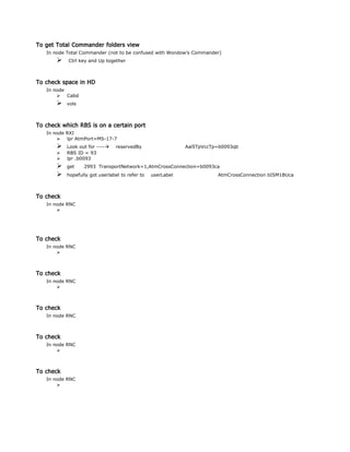To get Total Commander folders view
In node Total Commander (not to be confused with Wondow’s Commander)
 Ctrl key and Up together
To check space in HD
In node
 Cabd
 vols
To check which RBS is on a certain port
In node RXI
 lpr AtmPort=MS-17-7
 Look out for ---- reservedBy Aal5TpVccTp=b0093qb
 RBS ID = 93
 lpr .b0093
 get 2993 TransportNetwork=1,AtmCrossConnection=b0093ca
 hopefully got userlabel to refer to userLabel AtmCrossConnection bISM1BUca
To check
In node RNC

To check
In node RNC

To check
In node RNC

To check
In node RNC
To check
In node RNC

To check
In node RNC

 