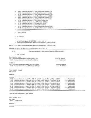 3862 TransportNetwork=1,AtmCrossConnection=b322ib
 3863 TransportNetwork=1,AtmCrossConnection=b322ia
 3879 TransportNetwork=1,AtmCrossConnection=b322db
 3880 TransportNetwork=1,AtmCrossConnection=b322da
 3883 TransportNetwork=1,AtmCrossConnection=b322cb
 3884 TransportNetwork=1,AtmCrossConnection=b322ca
 4372 TransportNetwork=1,Aal5TpVccTp=b322qb
 4373 TransportNetwork=1,Aal5TpVccTp=b322qa
 4513 TransportNetwork=1,UniSaalTp=b322qb
 4514 TransportNetwork=1,UniSaalTp=b322qa
 4937 TransportNetwork=1,AtmCrossConnection=b322sb1
 4940 TransportNetwork=1,AtmCrossConnection=b322sa1
 ======================================================================
=============
 Total: 14 MOs
 lk <proxy>

 pr aal2routingcase 6012200500<rncid><iub-no>
 lget TransportNetwork=1,Aal2RoutingCase=601220050010297
RXIKLCC02> lget TransportNetwork=1,Aal2RoutingCase=601220050010297
060608-15:50:01 10.78.0.97 6.1zc MOM-CELLO_4.3.2-3_5_1
==============================================================================
3195 TransportNetwork=1,Aal2RoutingCase=601220050010297
 del <proxy>
then you can delete
4513 TransportNetwork=1,UniSaalTp=b322qb >>> Mo deleted
4514 TransportNetwork=1,UniSaalTp=b322qa >>> Mo deleted
And then
4372 TransportNetwork=1,Aal5TpVccTp=b322qb >>> Mo deleted
4373 TransportNetwork=1,Aal5TpVccTp=b322qa >>> Mo deleted
Then DELETE the VC
ldel .vc322
Deleting ...
==============================================================================
=====
2172 TransportNetwork=1,AtmPort=MS-26-1,VplTp=vp1,VpcTp=1,VclTp=vc32237 >>> Mo deleted
2173 TransportNetwork=1,AtmPort=MS-26-1,VplTp=vp1,VpcTp=1,VclTp=vc32236 >>> Mo deleted
2174 TransportNetwork=1,AtmPort=MS-26-1,VplTp=vp1,VpcTp=1,VclTp=vc32234 >>> Mo deleted
2175 TransportNetwork=1,AtmPort=MS-26-1,VplTp=vp1,VpcTp=1,VclTp=vc32232 >>> Mo deleted
5240 TransportNetwork=1,AtmPort=MS-27-1,VplTp=vp1,VpcTp=1,VclTp=vc32244 >>> Mo deleted
5241 TransportNetwork=1,AtmPort=MS-27-1,VplTp=vp1,VpcTp=1,VclTp=vc32243 >>> Mo deleted
5244 TransportNetwork=1,AtmPort=MS-27-1,VplTp=vp1,VpcTp=1,VclTp=vc32235 >>> Mo deleted
5245 TransportNetwork=1,AtmPort=MS-27-1,VplTp=vp1,VpcTp=1,VclTp=vc32233 >>> Mo deleted
==============================================================================
=====
Total: 8 MOs attempted, 8 MOs deleted
Then DELETE the .b
ldel .b297
10 of 15 will succeed
Deleting ...
==============================================================================
=====
 