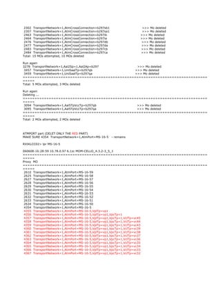 2302 TransportNetwork=1,AtmCrossConnection=b297sb1 >>> Mo deleted
2307 TransportNetwork=1,AtmCrossConnection=b297sa1 >>> Mo deleted
2463 TransportNetwork=1,AtmCrossConnection=b297ib >>> Mo deleted
2464 TransportNetwork=1,AtmCrossConnection=b297ia >>> Mo deleted
2476 TransportNetwork=1,AtmCrossConnection=b297db >>> Mo deleted
2477 TransportNetwork=1,AtmCrossConnection=b297da >>> Mo deleted
2483 TransportNetwork=1,AtmCrossConnection=b297cb >>> Mo deleted
2484 TransportNetwork=1,AtmCrossConnection=b297ca >>> Mo deleted
Total: 15 MOs attempted, 10 MOs deleted
Run again
3278 TransportNetwork=1,Aal2Sp=1,Aal2Ap=b297 >>> Mo deleted
3457 TransportNetwork=1,UniSaalTp=b297qb >>> Mo deleted
3459 TransportNetwork=1,UniSaalTp=b297qa >>> Mo deleted
==============================================================================
=====
Total: 5 MOs attempted, 3 MOs deleted
Run again
Deleting ...
==============================================================================
=====
3094 TransportNetwork=1,Aal5TpVccTp=b297qb >>> Mo deleted
3095 TransportNetwork=1,Aal5TpVccTp=b297qa >>> Mo deleted
==============================================================================
=====
Total: 2 MOs attempted, 2 MOs deleted
ATMPORT part (DELET ONLY THE RED PART)
MAKE SURE 4354 TransportNetwork=1,AtmPort=MS-16-5 - remains
RXIKLCC02> lpr MS-16-5
060608-16:28:59 10.78.0.97 6.1zc MOM-CELLO_4.3.2-3_5_1
==============================================================================
=====
Proxy MO
==============================================================================
=====
2610 TransportNetwork=1,AtmPort=MS-16-59
2625 TransportNetwork=1,AtmPort=MS-16-58
2627 TransportNetwork=1,AtmPort=MS-16-57
2628 TransportNetwork=1,AtmPort=MS-16-56
2629 TransportNetwork=1,AtmPort=MS-16-55
2630 TransportNetwork=1,AtmPort=MS-16-54
2631 TransportNetwork=1,AtmPort=MS-16-53
2632 TransportNetwork=1,AtmPort=MS-16-52
2633 TransportNetwork=1,AtmPort=MS-16-51
2634 TransportNetwork=1,AtmPort=MS-16-50
4354 TransportNetwork=1,AtmPort=MS-16-5
4355 TransportNetwork=1,AtmPort=MS-16-5,VplTp=vp1
4356 TransportNetwork=1,AtmPort=MS-16-5,VplTp=vp1,VpcTp=1
4357 TransportNetwork=1,AtmPort=MS-16-5,VplTp=vp1,VpcTp=1,VclTp=vc45
4358 TransportNetwork=1,AtmPort=MS-16-5,VplTp=vp1,VpcTp=1,VclTp=vc44
4359 TransportNetwork=1,AtmPort=MS-16-5,VplTp=vp1,VpcTp=1,VclTp=vc43
4360 TransportNetwork=1,AtmPort=MS-16-5,VplTp=vp1,VpcTp=1,VclTp=vc39
4361 TransportNetwork=1,AtmPort=MS-16-5,VplTp=vp1,VpcTp=1,VclTp=vc38
4362 TransportNetwork=1,AtmPort=MS-16-5,VplTp=vp1,VpcTp=1,VclTp=vc37
4363 TransportNetwork=1,AtmPort=MS-16-5,VplTp=vp1,VpcTp=1,VclTp=vc36
4364 TransportNetwork=1,AtmPort=MS-16-5,VplTp=vp1,VpcTp=1,VclTp=vc35
4365 TransportNetwork=1,AtmPort=MS-16-5,VplTp=vp1,VpcTp=1,VclTp=vc34
4366 TransportNetwork=1,AtmPort=MS-16-5,VplTp=vp1,VpcTp=1,VclTp=vc33
4367 TransportNetwork=1,AtmPort=MS-16-5,VplTp=vp1,VpcTp=1,VclTp=vc32
 