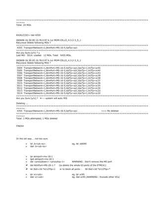 ==============================================================================
=====
Total: 24 MOs
RXIKLCC02> rdel 4355
060608-16:30:00 10.78.0.97 6.1zc MOM-CELLO_4.3.2-3_5_1
Recursive Delete following MOs ?
==============================================================================
4355 TransportNetwork=1,AtmPort=MS-16-5,VplTp=vp1
==============================================================================
Are you Sure [y/n] ? y
Last MO: 5514. Loaded 12 MOs. Total: 5455 MOs.
060608-16:30:05 10.78.0.97 6.1zc MOM-CELLO_4.3.2-3_5_1
Recursive Delete following MOs ?
==============================================================================
5504 TransportNetwork=1,AtmPort=MS-16-5,VplTp=vp1,VpcTp=1,VclTp=vc45
5505 TransportNetwork=1,AtmPort=MS-16-5,VplTp=vp1,VpcTp=1,VclTp=vc44
5506 TransportNetwork=1,AtmPort=MS-16-5,VplTp=vp1,VpcTp=1,VclTp=vc43
5507 TransportNetwork=1,AtmPort=MS-16-5,VplTp=vp1,VpcTp=1,VclTp=vc39
5508 TransportNetwork=1,AtmPort=MS-16-5,VplTp=vp1,VpcTp=1,VclTp=vc38
5509 TransportNetwork=1,AtmPort=MS-16-5,VplTp=vp1,VpcTp=1,VclTp=vc37
5510 TransportNetwork=1,AtmPort=MS-16-5,VplTp=vp1,VpcTp=1,VclTp=vc36
5511 TransportNetwork=1,AtmPort=MS-16-5,VplTp=vp1,VpcTp=1,VclTp=vc35
5512 TransportNetwork=1,AtmPort=MS-16-5,VplTp=vp1,VpcTp=1,VclTp=vc34
5513 TransportNetwork=1,AtmPort=MS-16-5,VplTp=vp1,VpcTp=1,VclTp=vc33
5514 TransportNetwork=1,AtmPort=MS-16-5,VplTp=vp1,VpcTp=1,VclTp=vc32
==============================================================================
Are you Sure [y/n] ? --- system will auto YES
Deleting ...
==============================================================================
=====
4355 TransportNetwork=1,AtmPort=MS-16-5,VplTp=vp1 >>> Mo deleted
==============================================================================
=====
Total: 1 MOs attempted, 1 MOs deleted
FINISH
Or the old way……not too sure
 lst .b<iub-no> eg. lst .b0095
 ldel .b<iub-no>
 lpr atmport=ms-18-1
 lget atmport=ms-18-1
 del <proxydown>-<proxytop-1> WARNING : Don’t remove the MS port
 del AtmPort=MS-20-1-* (to delete the whole 63 ports of the ETMC41)
 lst Slot=18.*Vc12Ttp=1 or to block all ports : lbl Slot=18.*Vc12Ttp=*
 lpr vc<iub> eg. lpr vc95
 ldel vc<iub> eg. ldel vc95 (WARNING : Exclude other VCs)
 