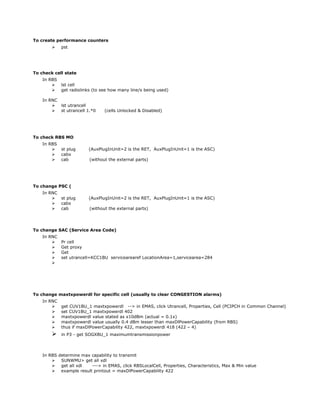 To create performance counters
 pst
To check cell state
In RBS
 lst cell
 get radiolinks (to see how many line/s being used)
In RNC
 lst utrancell
 st utrancell 1.*0 (cells Unlocked & Disabled)
To check RBS MO
In RBS
 st plug (AuxPlugInUnit=2 is the RET, AuxPlugInUnit=1 is the ASC)
 cabx
 cab (without the external parts)
To change PSC (
In RNC
 st plug (AuxPlugInUnit=2 is the RET, AuxPlugInUnit=1 is the ASC)
 cabx
 cab (without the external parts)
To change SAC (Service Area Code)
In RNC
 Pr cell
 Get proxy
 Get
 set utrancell=KCC1BU servicearearef LocationArea=1,servicearea=284

To change maxtxpowerdl for specific cell (usually to clear CONGESTION alarms)
In RNC
 get CUV1BU_1 maxtxpowerdl --> in EMAS, click Utrancell, Properties, Cell (PCIPCH in Common Channel)
 set CUV1BU_1 maxtxpowerdl 402
 maxtxpowerdl value stated as x10dBm (actual = 0.1x)
 maxtxpowerdl value usually 0.4 dBm lesser than maxDlPowerCapability (from RBS)
 thus if maxDlPowerCapability 422, maxtxpowerdl 418 (422 – 4)
 in P3 - get SOGXBU_1 maximumtransmissionpower
In RBS determine max capability to transmit
 SUNWMU> get all xdl
 get all xdl ---> in EMAS, click RBSLocalCell, Properties, Characteristics, Max & Min value
 example result printout = maxDlPowerCapability 422
 