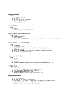 To lock/unlock cells
In RNC
 st utrancell=sunwmu
 lst sunw
 lbl sunw (to lock cell & channels)
 bl sunw (to lock cell only)
 deb sunw (to unlock)
To check RBS info
In RBS
 Get 0
 Get 1 (check ntpServerAddressPrimary)
To check network clock synchronisation
In RNC & RBS
 Read clock (GMT +8)
 ntpconfig info
 Check which OMNIFSERVER the node is connected to (i.e ntpServerAddressPrimary) – from get 1
To check atmport & pp (physical port)
In RBS
 lpr atmport
 vc32&33 for signaling
 lpget 1007 (vc proxy) – to see number of ATM traffic cells transferred
 get atmport=1-2-2
 then : lget Subrack=1,Slot=2,PlugInUnit=1,Etm1=1,E1PhysPathTerm=pp2
 to un/lock have to set values 1 or 0
To administer state of Mos
In RBS
 St plug
 Deb proxy
 Bl proxy
 No need to use set 1 or set 0 (only for physical ports) otherwise use deb & bl
To autocreateCV
In RNC & RBS
 Get config
 Cv ls (2 CVs will be used for the autocreate CV function)
 Set “proxy” autoCreatedCVIsTurnedOn true/false
 Set timeForAutoCreatedCV (UTC time)
 Set timeForAutoCreatedCV 13:00 (cv autocreated at 9pm)
To check SAC corruption
In RNC
 tg | grep -i kcc1bu
 lh mod1 cell get 1/1/1/1/2/1.44 cellData
 lookout for , sac int 10 } which states a wrong SAC value for the Utrancell
 get utrancell=kcc1bu cid (cid = SAC + sector number)
 get serviceArea=284 to confirm SAC for the cell
 