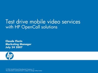 Test drive mobile video services
with HP OpenCall solutions


Claude Florin
Marketing Manager
July 24 2007




© 2006 Hewlett-Packard Development Company, L.P.
The information contained herein is subject to change without notice