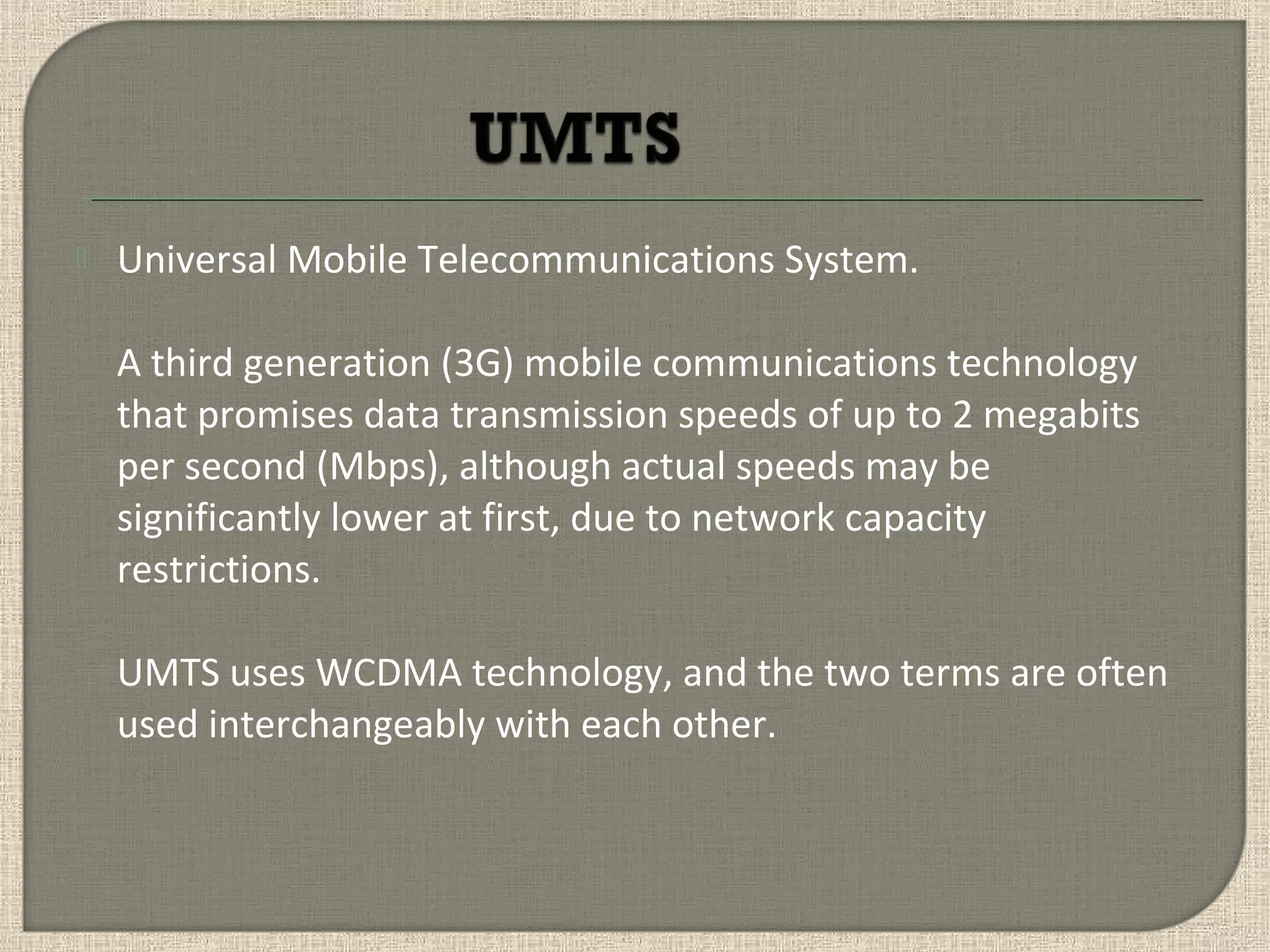  Universal Mobile Telecommunications System.
A third generation (3G) mobile communications technology
that promises data transmission speeds of up to 2 megabits
per second (Mbps), although actual speeds may be
significantly lower at first, due to network capacity
restrictions.
UMTS uses WCDMA technology, and the two terms are often
used interchangeably with each other.
 
