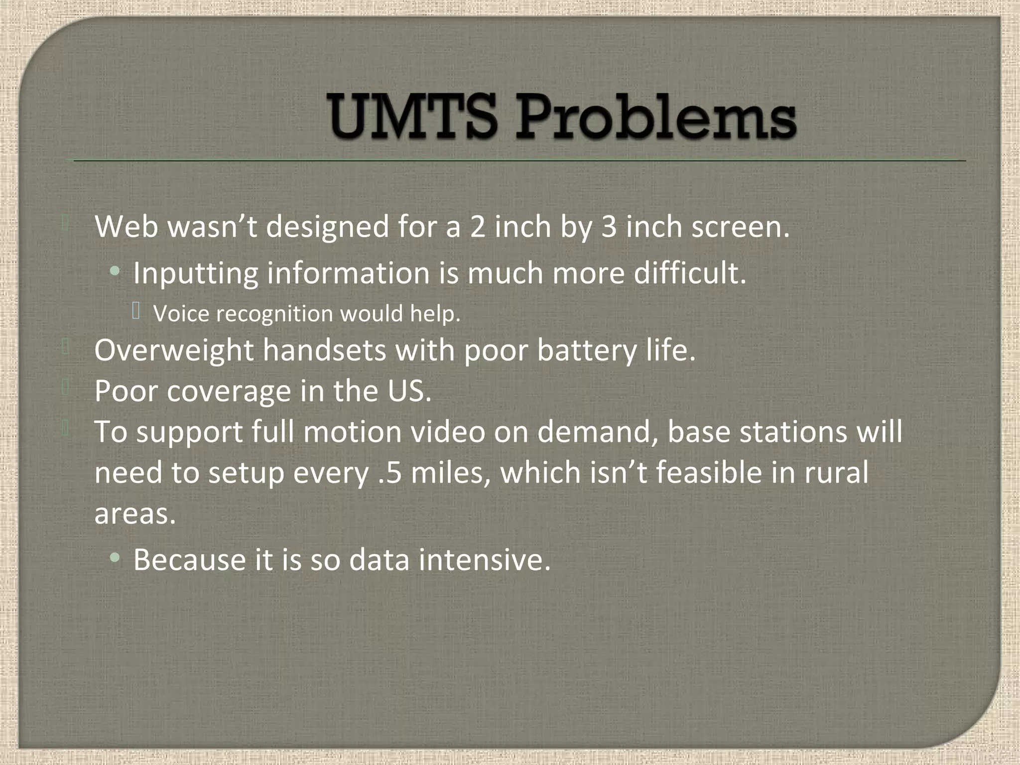  Web wasn’t designed for a 2 inch by 3 inch screen.
• Inputting information is much more difficult.
 Voice recognition would help.
 Overweight handsets with poor battery life.
 Poor coverage in the US.
 To support full motion video on demand, base stations will
need to setup every .5 miles, which isn’t feasible in rural
areas.
• Because it is so data intensive.
 