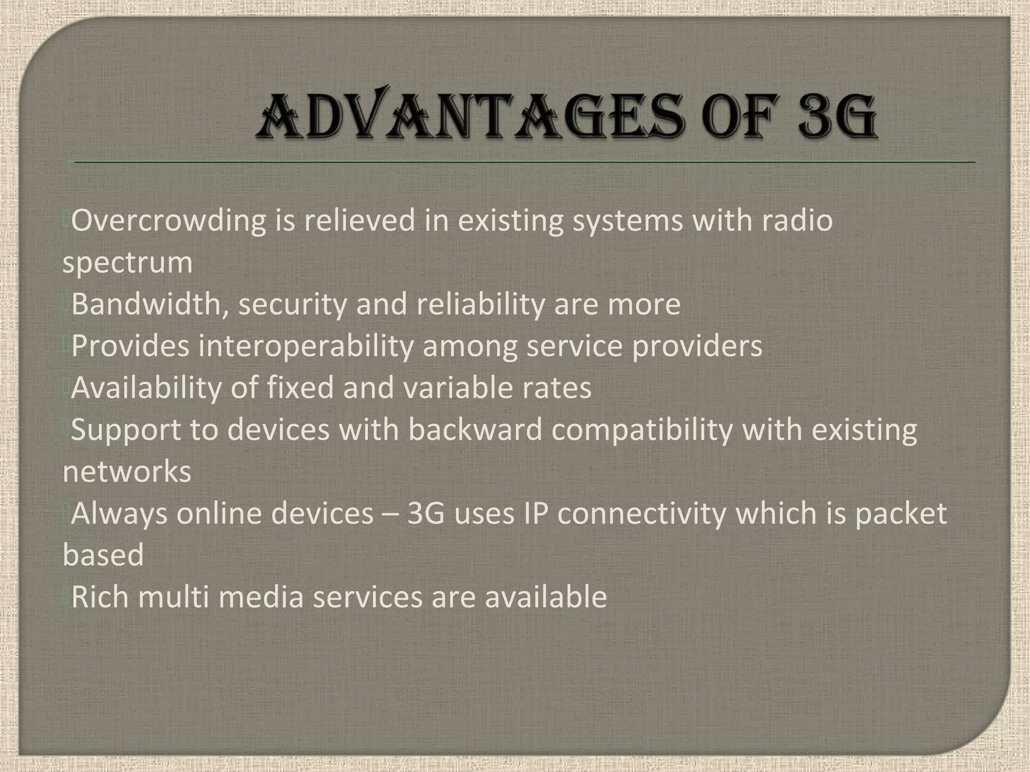 Overcrowding is relieved in existing systems with radio
spectrum
Bandwidth, security and reliability are more
Provides interoperability among service providers
Availability of fixed and variable rates
Support to devices with backward compatibility with existing
networks
Always online devices – 3G uses IP connectivity which is packet
based
Rich multi media services are available
 