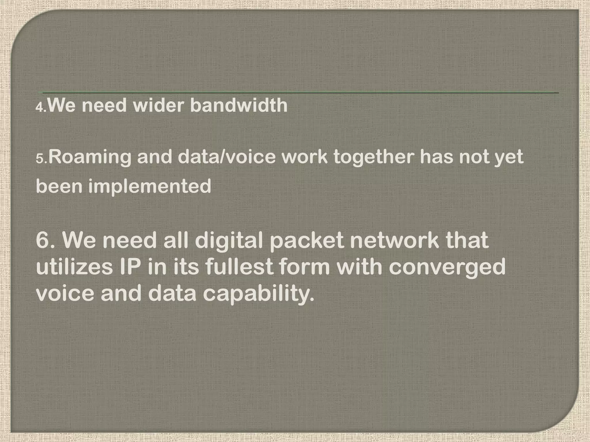 4.We need wider bandwidth
5.Roaming and data/voice work together has not yet
been implemented
6. We need all digital packet network that
utilizes IP in its fullest form with converged
voice and data capability.
 